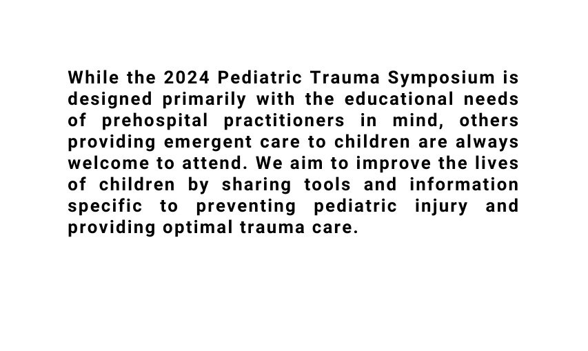 While the 2024 Pediatric Trauma Symposium is designed primarily with the educational needs of prehospital practitioners in mind others providing emergent care to children are always welcome to attend We aim to improve the lives of children by sharing tools and information specific to preventing pediatric injury and providing optimal trauma care