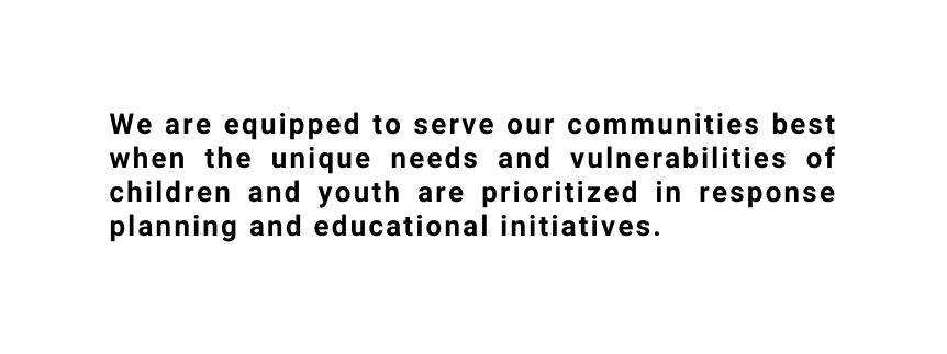 We are equipped to serve our communities best when the unique needs and vulnerabilities of children and youth are prioritized in response planning and educational initiatives