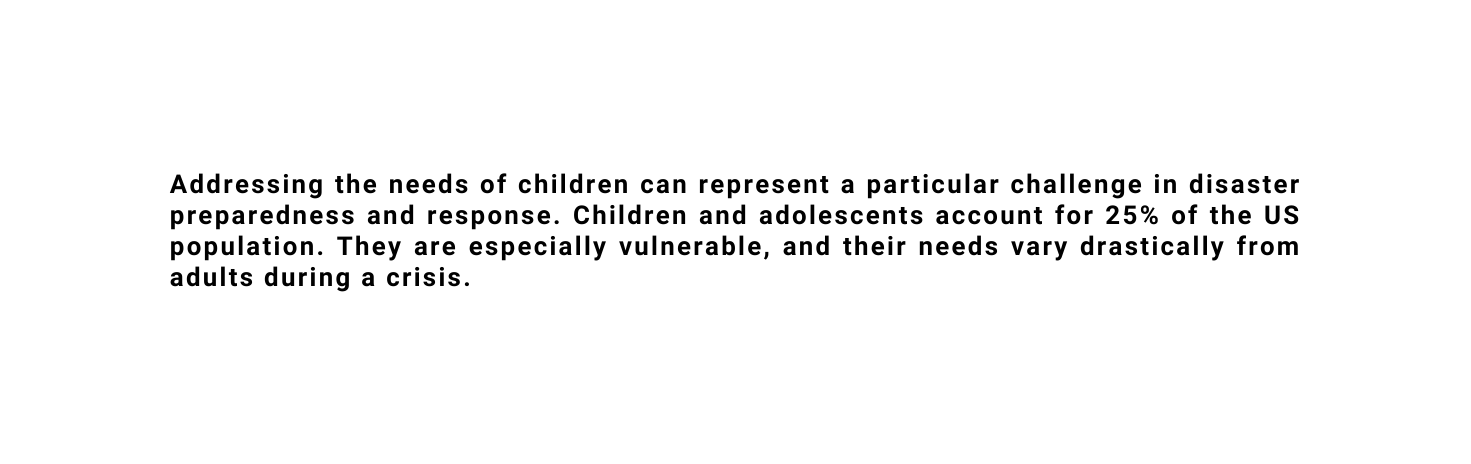 Addressing the needs of children can represent a particular challenge in disaster preparedness and response Children and adolescents account for 25 of the US population They are especially vulnerable and their needs vary drastically from adults during a crisis